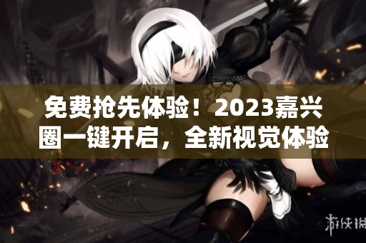 免费抢先体验！2023嘉兴圈一键开启，全新视觉体验等你来