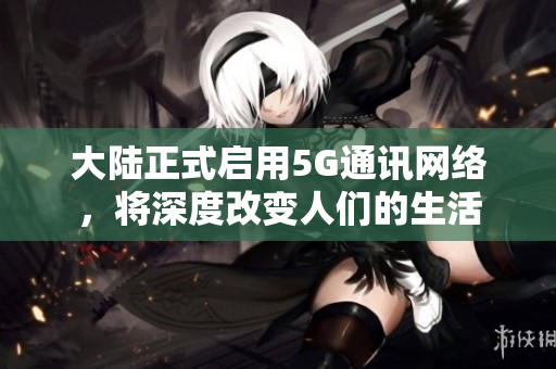 大陆正式启用5G通讯网络，将深度改变人们的生活