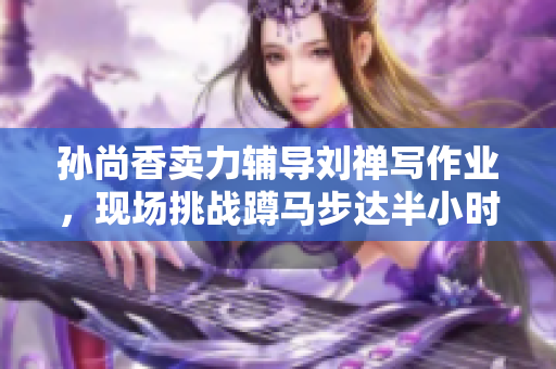 孙尚香卖力辅导刘禅写作业，现场挑战蹲马步达半小时