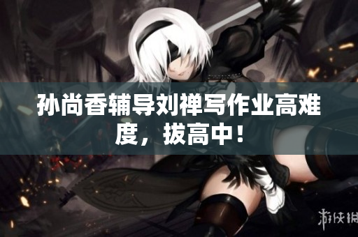 孙尚香辅导刘禅写作业高难度，拔高中！
