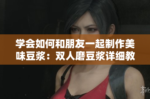 学会如何和朋友一起制作美味豆浆：双人磨豆浆详细教程