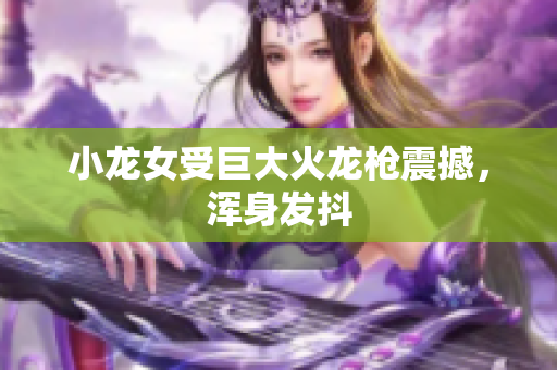 小龙女受巨大火龙枪震撼，浑身发抖