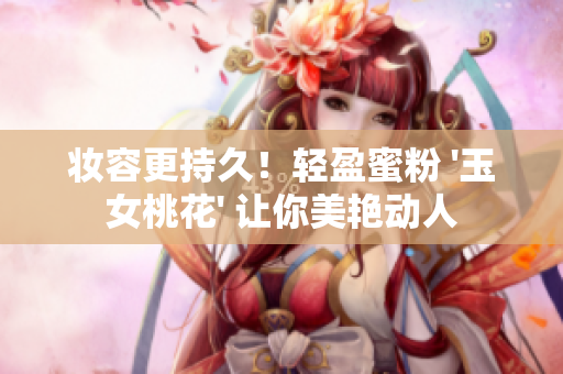 妆容更持久！轻盈蜜粉 '玉女桃花' 让你美艳动人