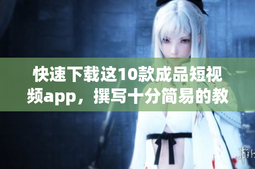 快速下载这10款成品短视频app，撰写十分简易的教程