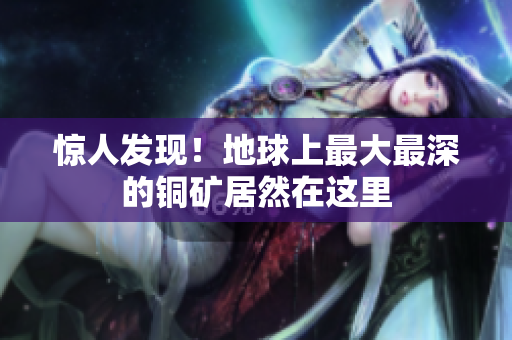 惊人发现！地球上最大最深的铜矿居然在这里