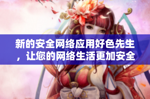 新的安全网络应用好色先生，让您的网络生活更加安全和愉悦！