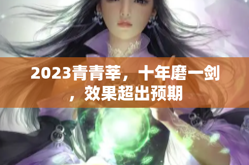 2023青青莘，十年磨一剑，效果超出预期