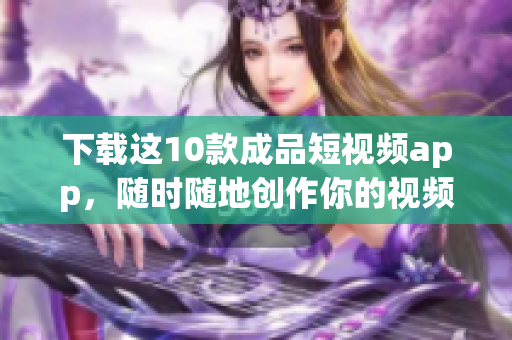 下载这10款成品短视频app，随时随地创作你的视频新时代！