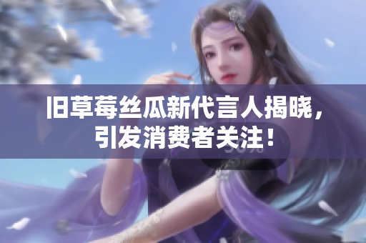 旧草莓丝瓜新代言人揭晓，引发消费者关注！