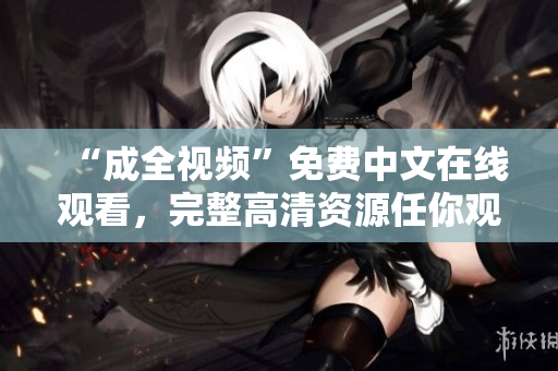 “成全视频”免费中文在线观看，完整高清资源任你观赏