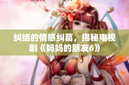 纠结的情感纠葛，揭秘电视剧《妈妈的朋友6》