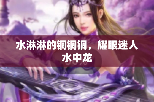 水淋淋的铜铜铜，耀眼迷人水中龙