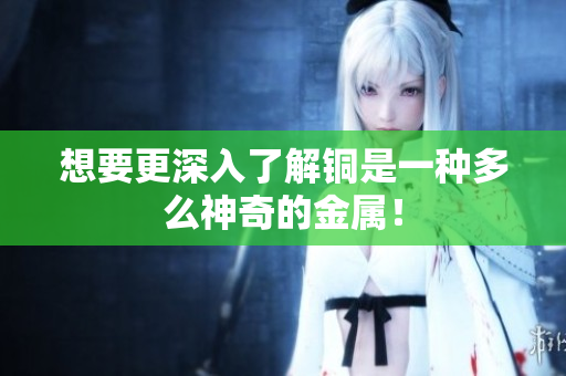 想要更深入了解铜是一种多么神奇的金属！
