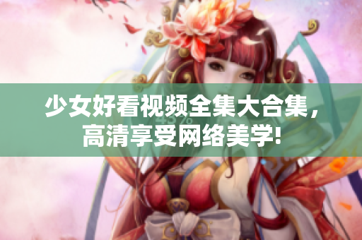 少女好看视频全集大合集，高清享受网络美学!