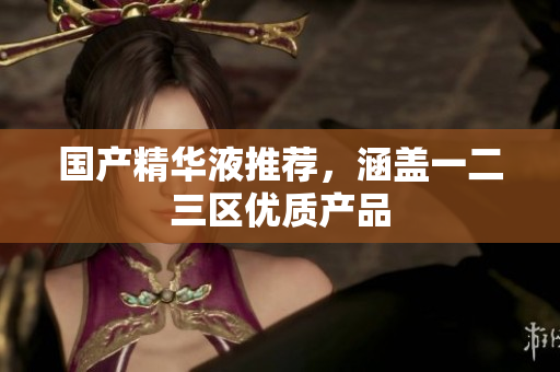 国产精华液推荐，涵盖一二三区优质产品