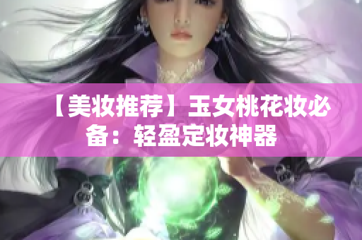 【美妆推荐】玉女桃花妆必备：轻盈定妆神器