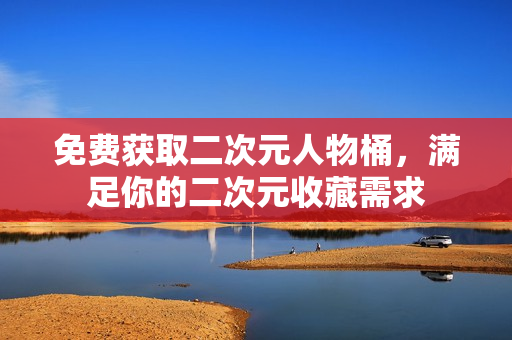 免费获取二次元人物桶，满足你的二次元收藏需求