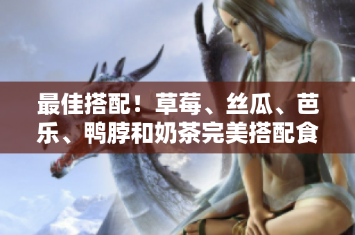 最佳搭配！草莓、丝瓜、芭乐、鸭脖和奶茶完美搭配食物推荐
