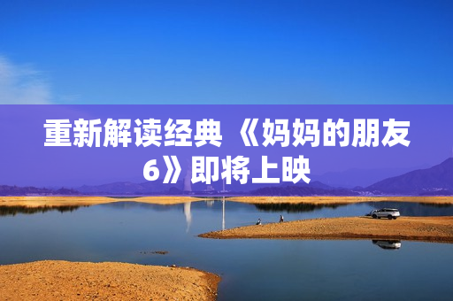 重新解读经典 《妈妈的朋友6》即将上映