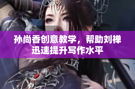 孙尚香创意教学，帮助刘禅迅速提升写作水平