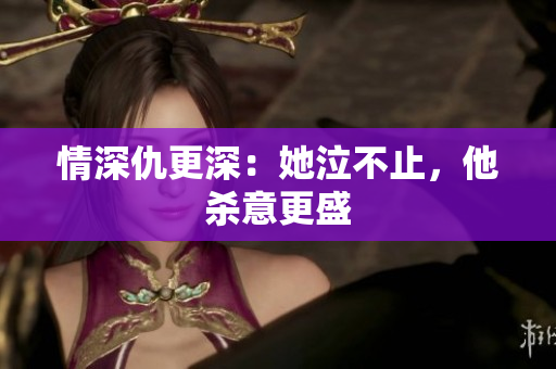 情深仇更深：她泣不止，他杀意更盛