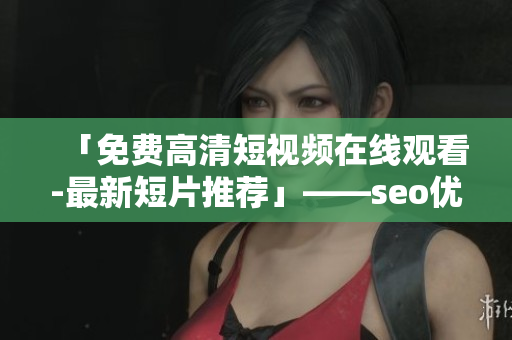 「免费高清短视频在线观看-最新短片推荐」——seo优化入口