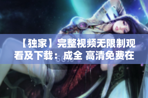 【独家】完整视频无限制观看及下载：成全 高清免费在线体验