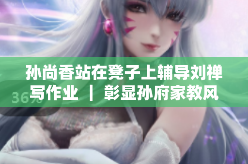 孙尚香站在凳子上辅导刘禅写作业 ｜ 彰显孙府家教风范