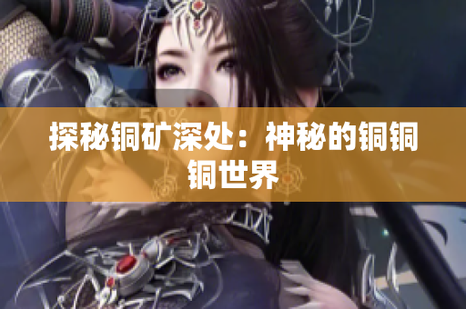 探秘铜矿深处：神秘的铜铜铜世界