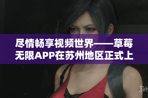 尽情畅享视频世界——草莓无限APP在苏州地区正式上线
