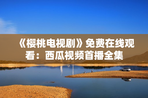 《樱桃电视剧》免费在线观看：西瓜视频首播全集