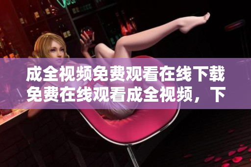 成全视频免费观看在线下载免费在线观看成全视频，下载也不花一分钱