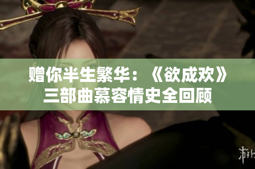 赠你半生繁华：《欲成欢》三部曲慕容情史全回顾