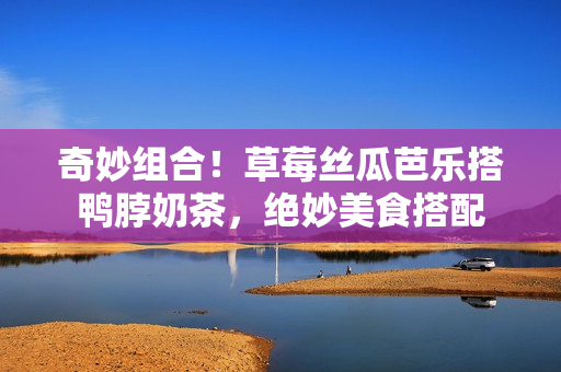 奇妙组合！草莓丝瓜芭乐搭鸭脖奶茶，绝妙美食搭配