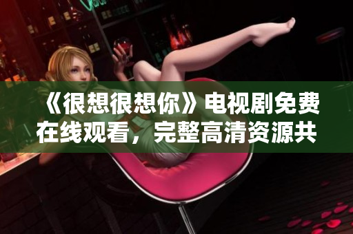 《很想很想你》电视剧免费在线观看，完整高清资源共享！