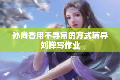 孙尚香用不寻常的方式辅导刘禅写作业