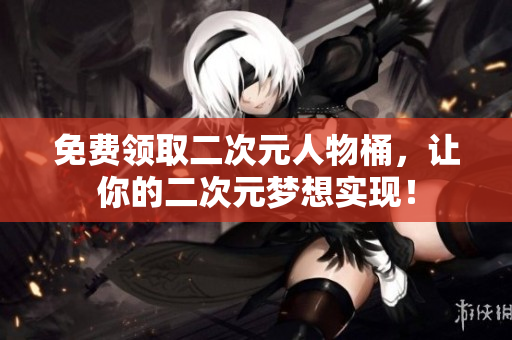 免费领取二次元人物桶，让你的二次元梦想实现！
