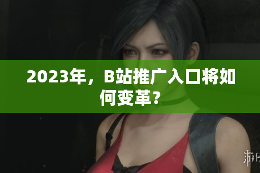 2023年，B站推广入口将如何变革？