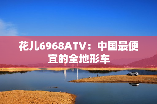 花儿6968ATV：中国最便宜的全地形车
