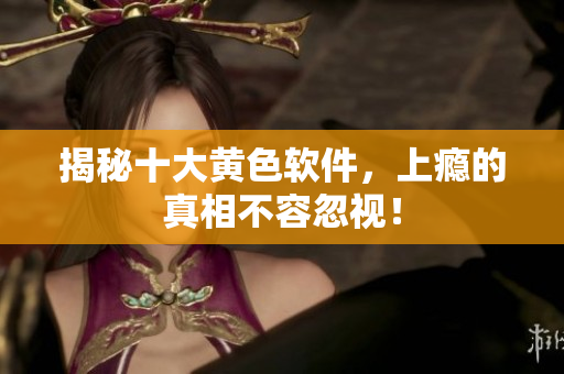 揭秘十大黄色软件，上瘾的真相不容忽视！