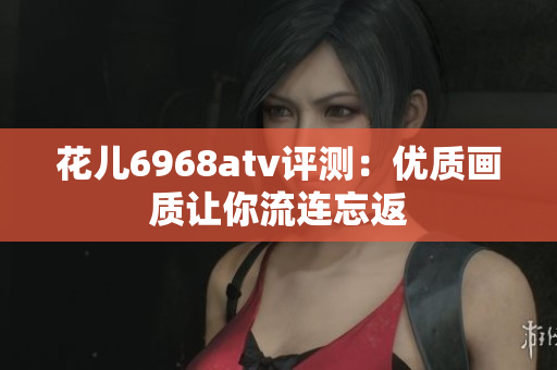 花儿6968atv评测：优质画质让你流连忘返