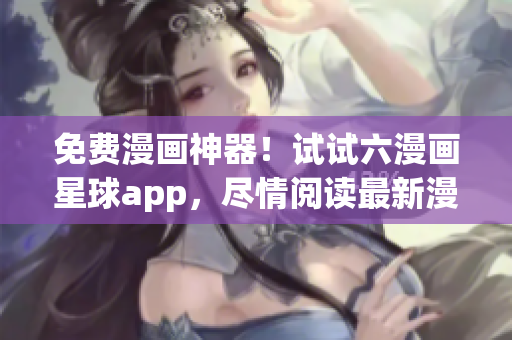 免费漫画神器！试试六漫画星球app，尽情阅读最新漫画