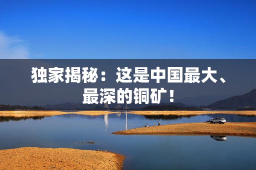 独家揭秘：这是中国最大、最深的铜矿！
