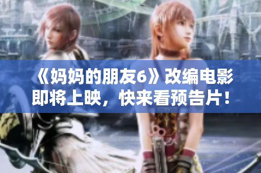 《妈妈的朋友6》改编电影即将上映，快来看预告片！