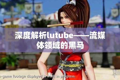 深度解析lutube——流媒体领域的黑马