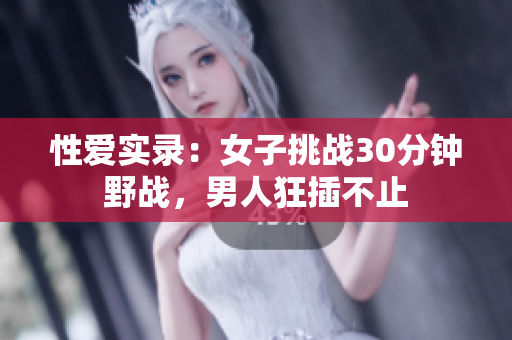 性爱实录：女子挑战30分钟野战，男人狂插不止