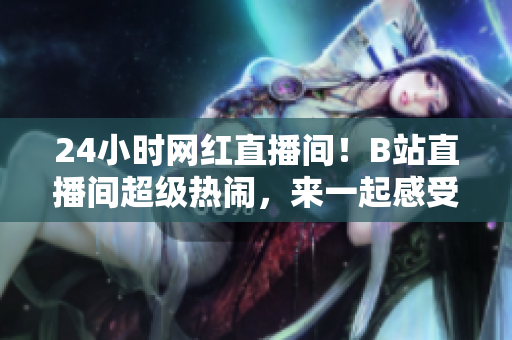 24小时网红直播间！B站直播间超级热闹，来一起感受疯狂的互动吧