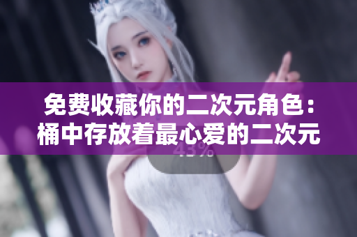 免费收藏你的二次元角色：桶中存放着最心爱的二次元人物！