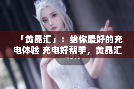 「黄品汇」：给你最好的充电体验 充电好帮手，黄品汇带你解决「低电量恐惧症」