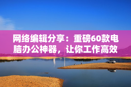 网络编辑分享：重磅60款电脑办公神器，让你工作高效无压力